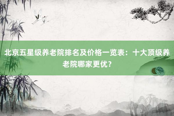 北京五星级养老院排名及价格一览表:十大顶级养老院哪家更优?