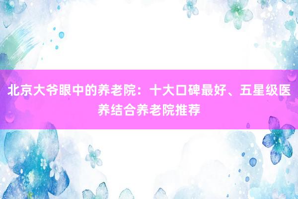 北京大爷眼中的养老院:十大口碑最好、五星级医养结合养老院推荐