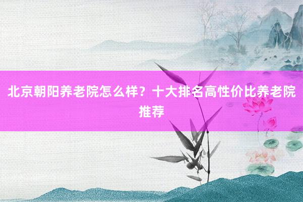 北京朝阳养老院怎么样?十大排名高性价比养老院推荐