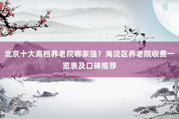 北京十大高档养老院哪家强?海淀区养老院收费一览表及口碑推荐