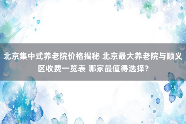 北京集中式养老院价格揭秘 北京最大养老院与顺义区收费一览表 哪家最值得选择?