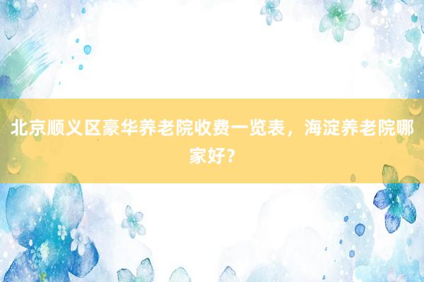 北京顺义区豪华养老院收费一览表,海淀养老院哪家好?