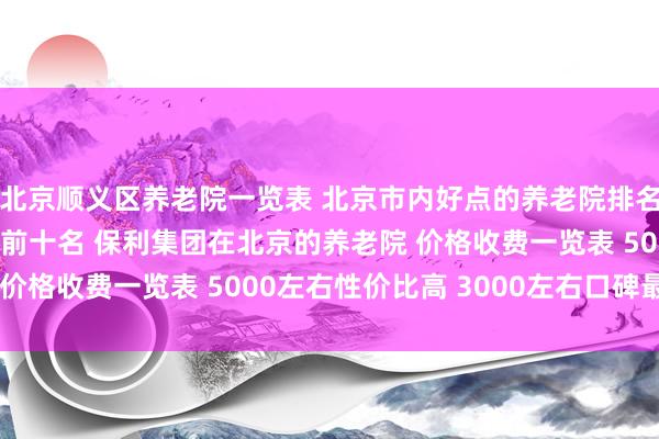 北京顺义区养老院一览表 北京市内好点的养老院排名 北京医养结合养老院前十名 保利集团在北京的养老院 价格收费一览表 5000左右性价比高 3000左右口碑最好