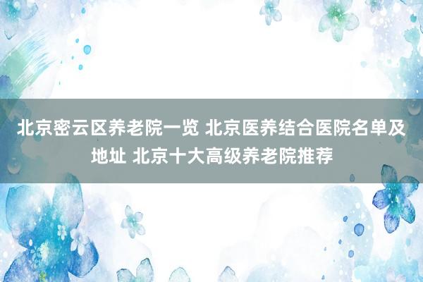 北京密云区养老院一览 北京医养结合医院名单及地址 北京十大高级养老院推荐
