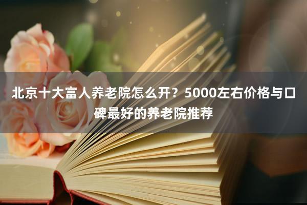 北京十大富人养老院怎么开？5000左右价格与口碑最好的养老院推荐
