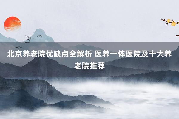 北京养老院优缺点全解析 医养一体医院及十大养老院推荐
