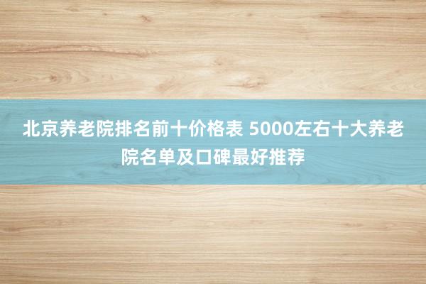 北京养老院排名前十价格表 5000左右十大养老院名单及口碑最好推荐