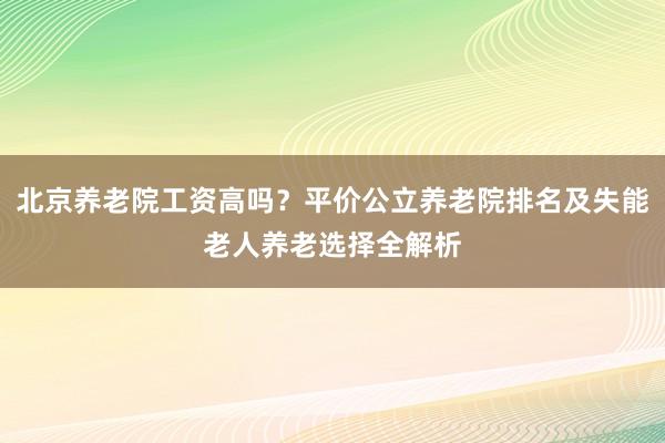 北京养老院工资高吗?平价公立养老院排名及失能老人养老选择全解析