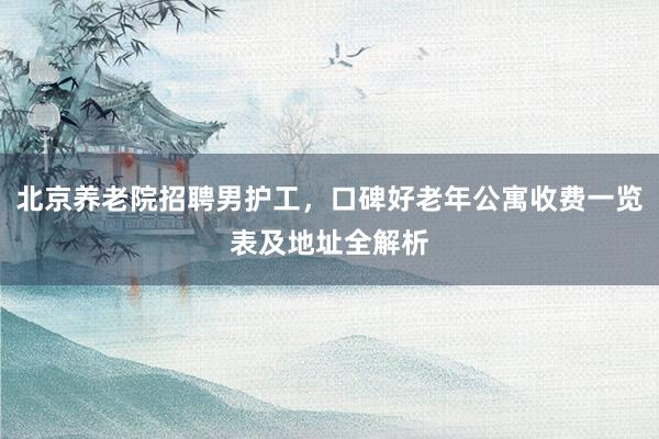北京养老院招聘男护工,口碑好老年公寓收费一览表及地址全解析