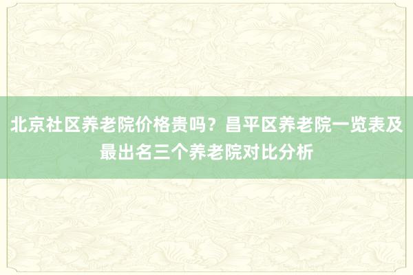 北京社区养老院价格贵吗?昌平区养老院一览表及最出名三个养老院对比分析