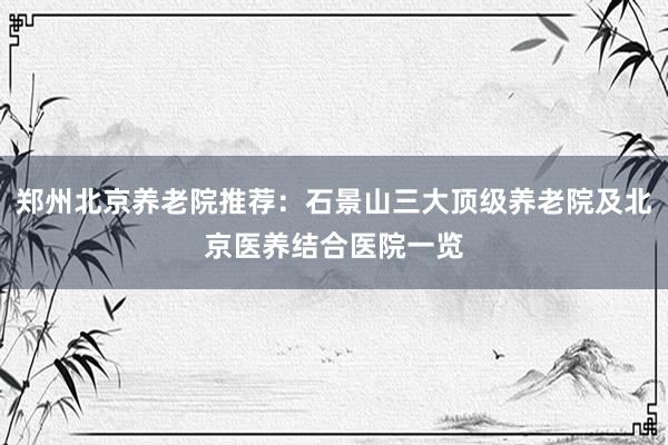 郑州北京养老院推荐:石景山三大顶级养老院及北京医养结合医院一览