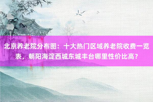 北京养老院分布图:十大热门区域养老院收费一览表,朝阳海淀西城东城丰台哪里性价比高?