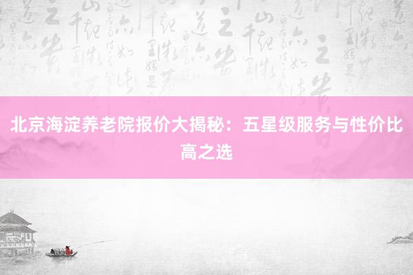 北京海淀养老院报价大揭秘:五星级服务与性价比高之选