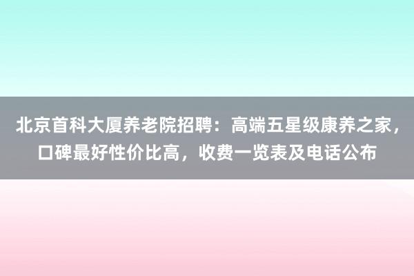 北京首科大厦养老院招聘:高端五星级康养之家,口碑最好性价比高,收费一览表及电话公布