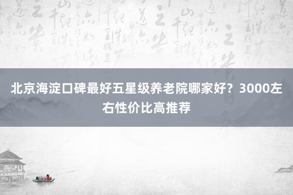 北京海淀口碑最好五星级养老院哪家好?3000左右性价比高推荐