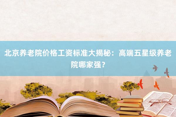 北京养老院价格工资标准大揭秘:高端五星级养老院哪家强?