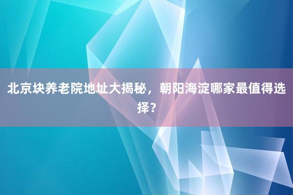 北京块养老院地址大揭秘，朝阳海淀哪家最值得选择？