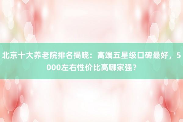 北京十大养老院排名揭晓：高端五星级口碑最好，5000左右性价比高哪家强？