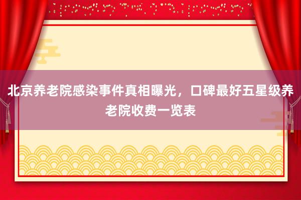 北京养老院感染事件真相曝光,口碑最好五星级养老院收费一览表
