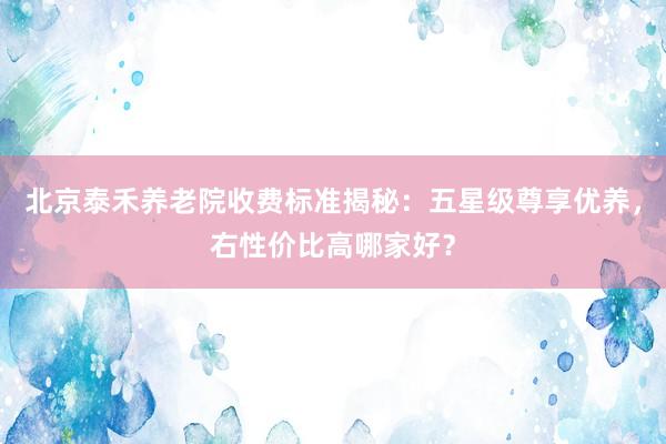 北京泰禾养老院收费标准揭秘:五星级尊享优养,右性价比高哪家好?