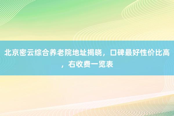 北京密云综合养老院地址揭晓，口碑最好性价比高，右收费一览表