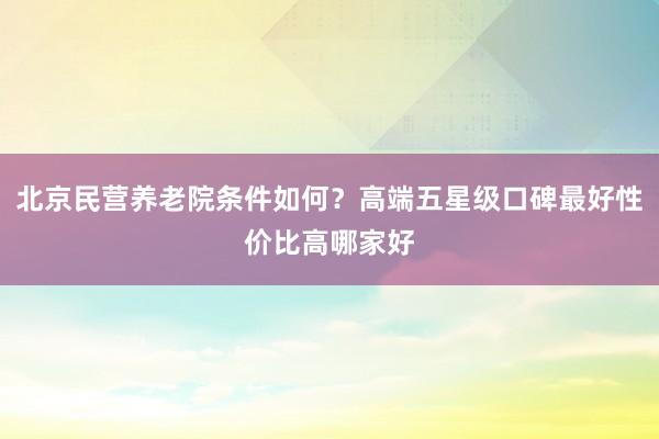 北京民营养老院条件如何？高端五星级口碑最好性价比高哪家好