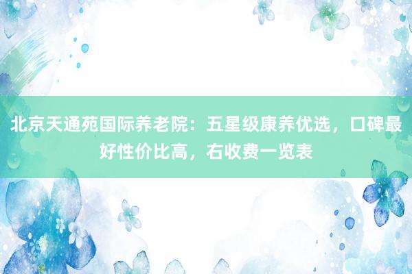 北京天通苑国际养老院：五星级康养优选，口碑最好性价比高，右收费一览表