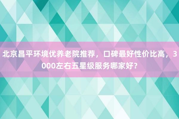 北京昌平环境优养老院推荐,口碑最好性价比高,3000左右五星级服务哪家好?