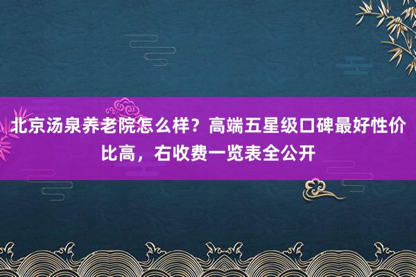 北京汤泉养老院怎么样?高端五星级口碑最好性价比高,右收费一览表全公开