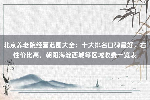 北京养老院经营范围大全:十大排名口碑最好,右性价比高,朝阳海淀西城等区域收费一览表