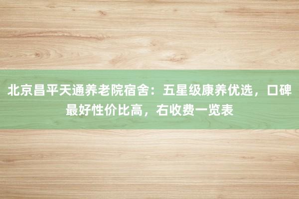 北京昌平天通养老院宿舍:五星级康养优选,口碑最好性价比高,右收费一览表