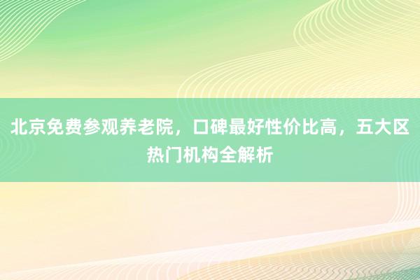 北京免费参观养老院,口碑最好性价比高,五大区热门机构全解析