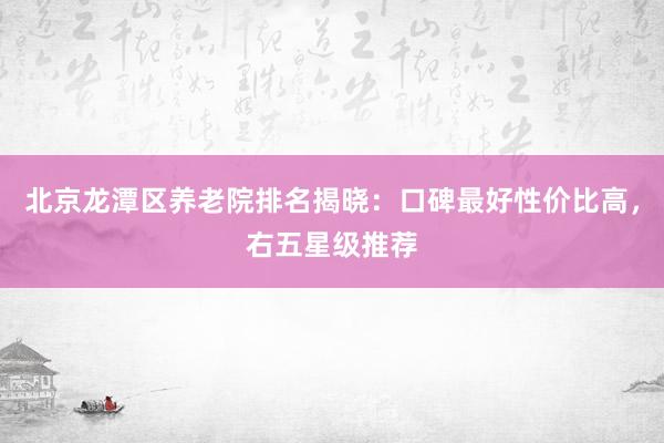 北京龙潭区养老院排名揭晓:口碑最好性价比高,右五星级推荐