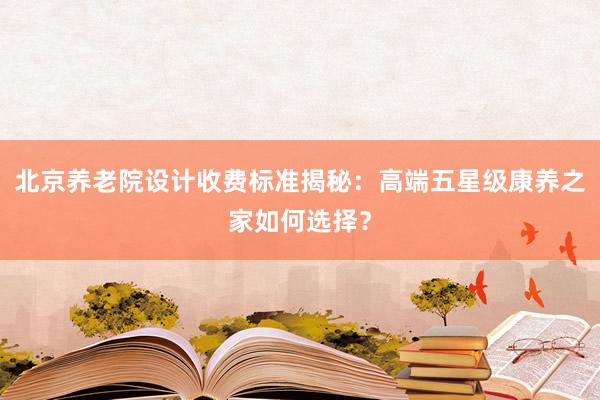 北京养老院设计收费标准揭秘:高端五星级康养之家如何选择?