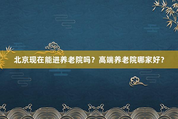 北京现在能进养老院吗?高端养老院哪家好?