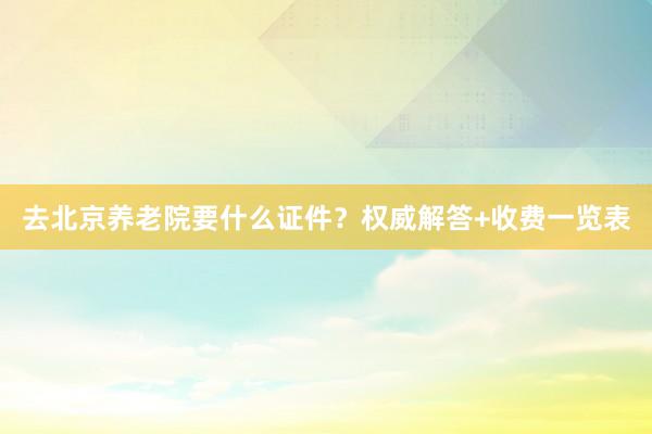 去北京养老院要什么证件?权威解答+收费一览表
