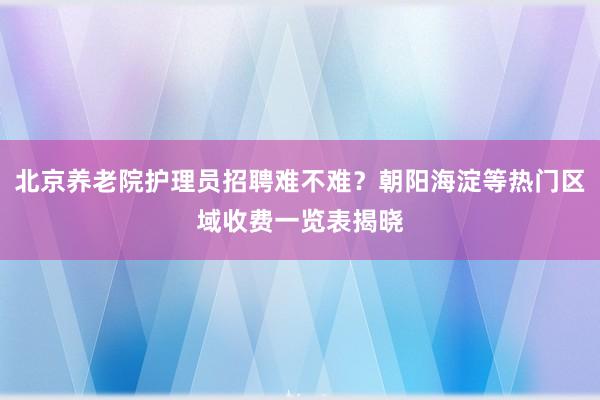 北京养老院护理员招聘难不难？朝阳海淀等热门区域收费一览表揭晓