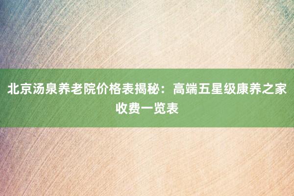 北京汤泉养老院价格表揭秘：高端五星级康养之家收费一览表