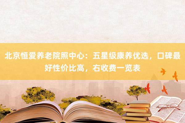 北京恒爱养老院照中心：五星级康养优选，口碑最好性价比高，右收费一览表