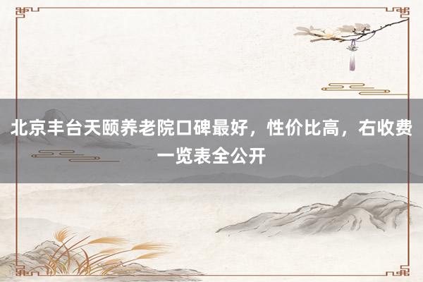 北京丰台天颐养老院口碑最好,性价比高,右收费一览表全公开