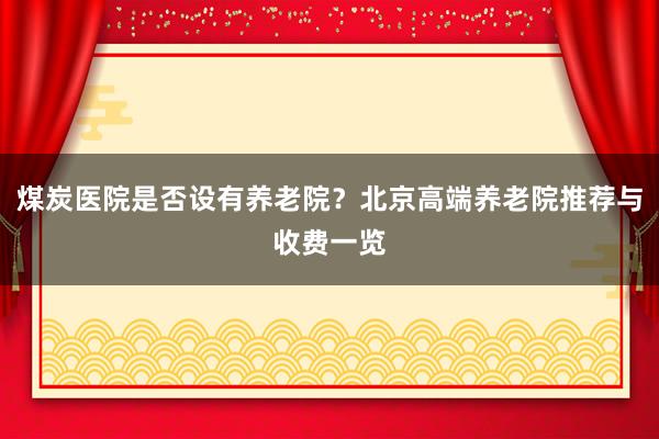 煤炭医院是否设有养老院？北京高端养老院推荐与收费一览
