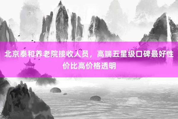 北京泰和养老院接收人员,高端五星级口碑最好性价比高价格透明