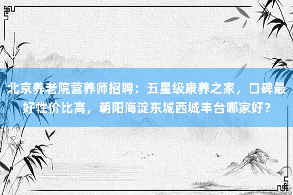 北京养老院营养师招聘：五星级康养之家，口碑最好性价比高，朝阳海淀东城西城丰台哪家好？