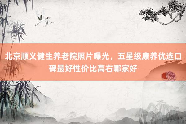 北京顺义健生养老院照片曝光，五星级康养优选口碑最好性价比高右哪家好