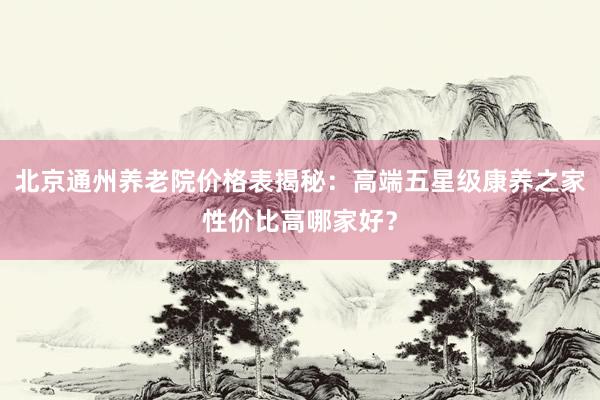 北京通州养老院价格表揭秘：高端五星级康养之家性价比高哪家好？