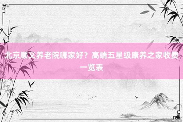 北京顺义养老院哪家好？高端五星级康养之家收费一览表