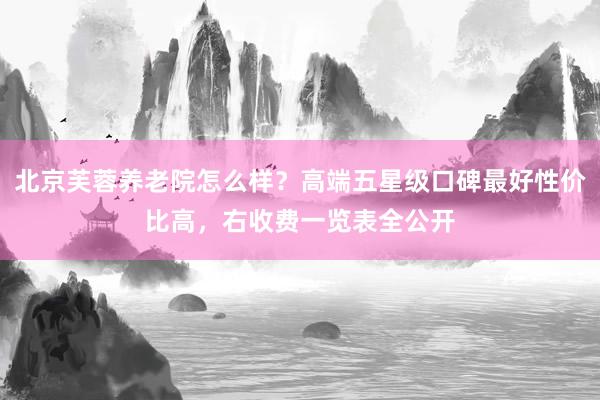 北京芙蓉养老院怎么样?高端五星级口碑最好性价比高,右收费一览表全公开