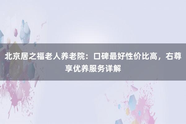 北京居之福老人养老院:口碑最好性价比高,右尊享优养服务详解