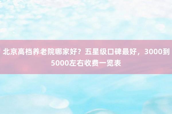 北京高档养老院哪家好?五星级口碑最好,3000到5000左右收费一览表