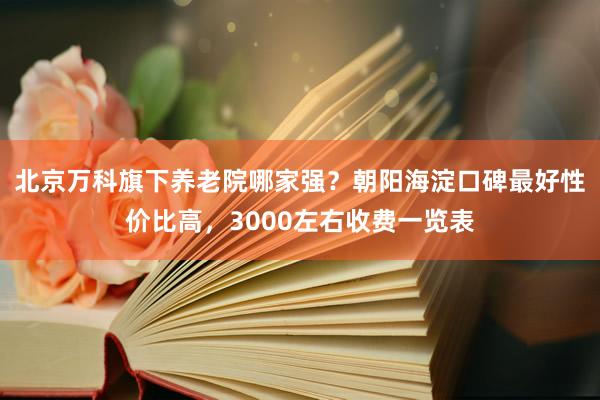 北京万科旗下养老院哪家强?朝阳海淀口碑最好性价比高,3000左右收费一览表